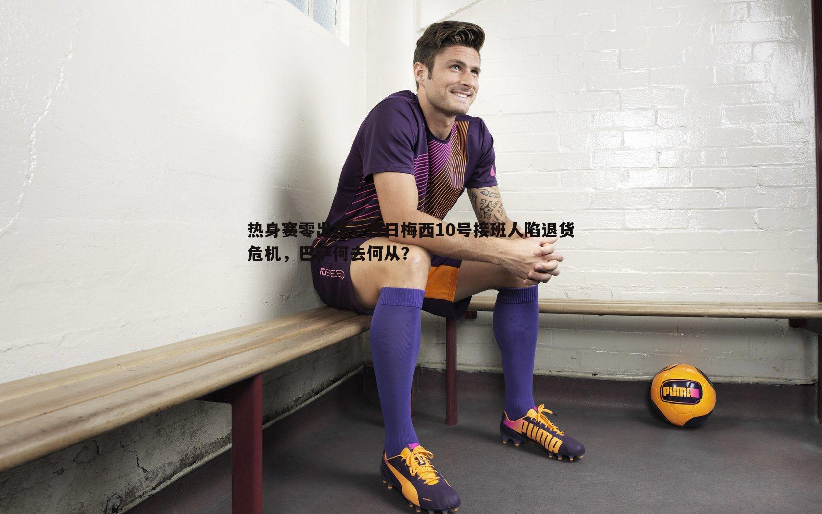 雷速体育-热身赛零出场，昔日梅西10号接班人陷退货危机，巴萨何去何从？